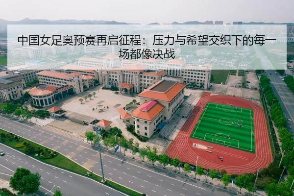 中国女足奥预赛再启征程：压力与希望交织下的每一场都像决战