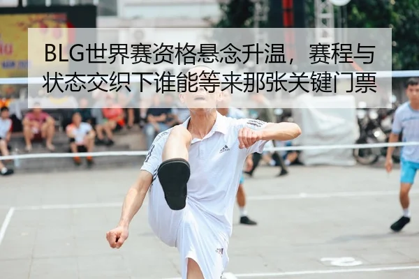 BLG世界赛资格悬念升温，赛程与状态交织下谁能等来那张关键门票