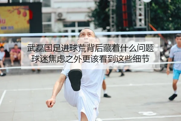 武磊国足进球荒背后藏着什么问题 球迷焦虑之外更该看到这些细节